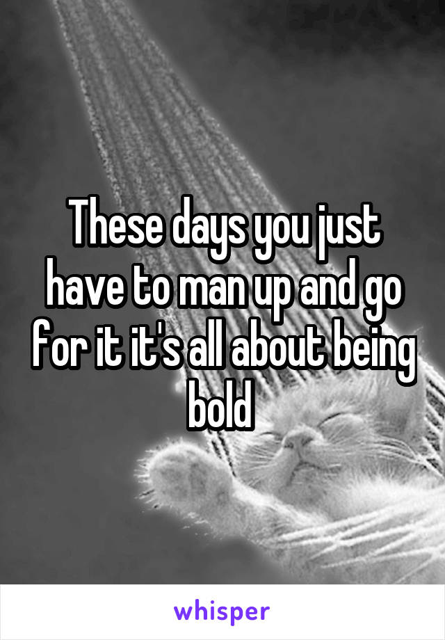 These days you just have to man up and go for it it's all about being bold 