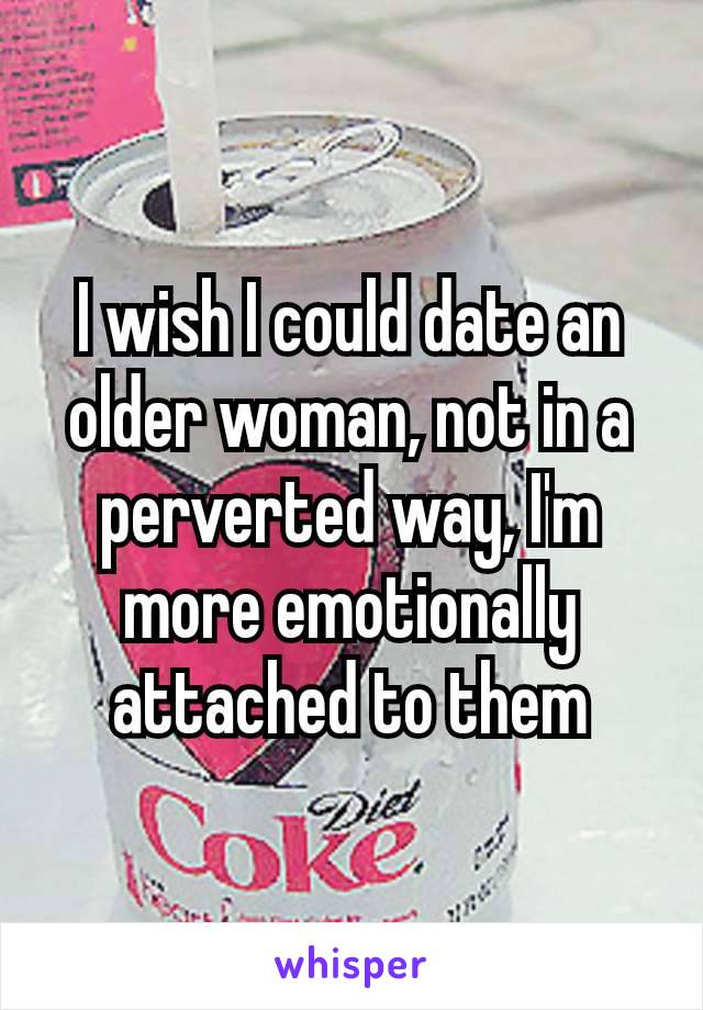 I wish I could date an older woman, not in a perverted way, I'm​ more emotionally attached to them