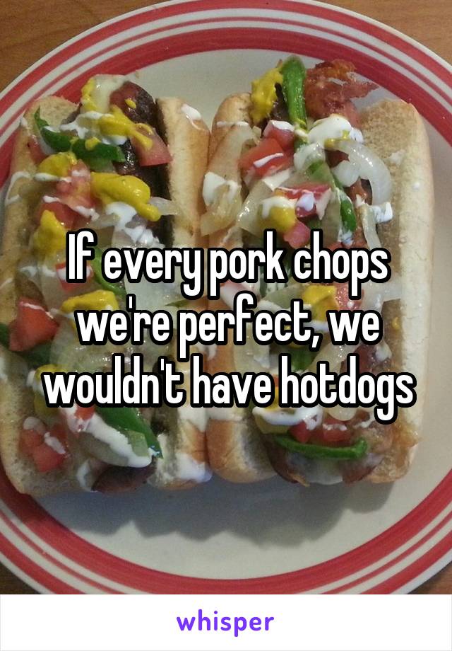 If every pork chops we're perfect, we wouldn't have hotdogs