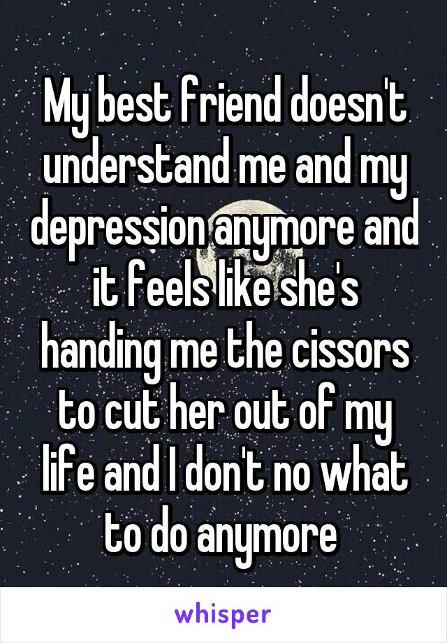 My best friend doesn't understand me and my depression anymore and it feels like she's handing me the cissors to cut her out of my life and I don't no what to do anymore 