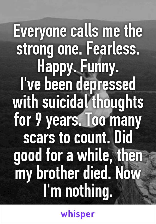 Everyone calls me the strong one. Fearless. Happy. Funny.
I've been depressed with suicidal thoughts for 9 years. Too many scars to count. Did good for a while, then my brother died. Now I'm nothing.