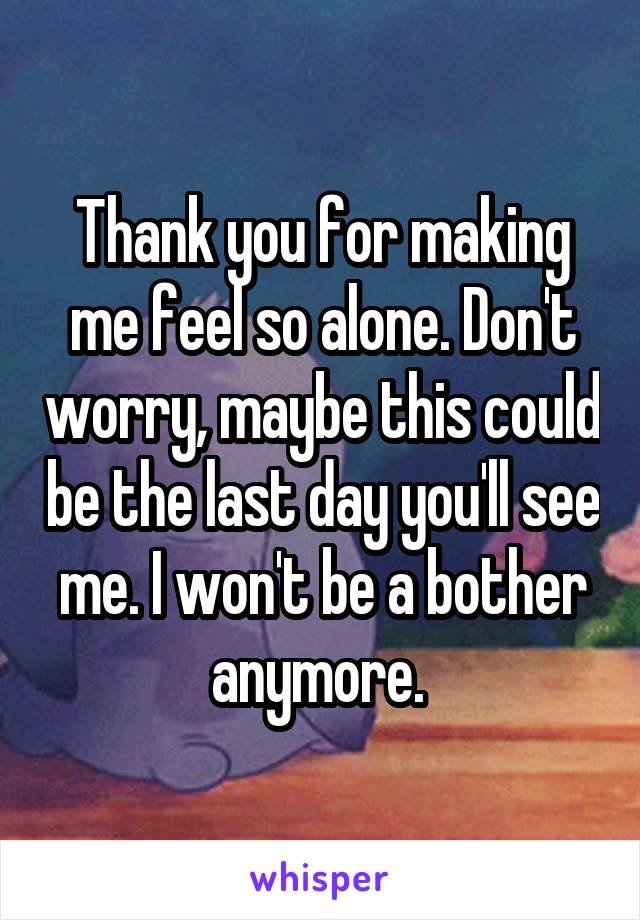 Thank you for making me feel so alone. Don't worry, maybe this could be the last day you'll see me. I won't be a bother anymore. 