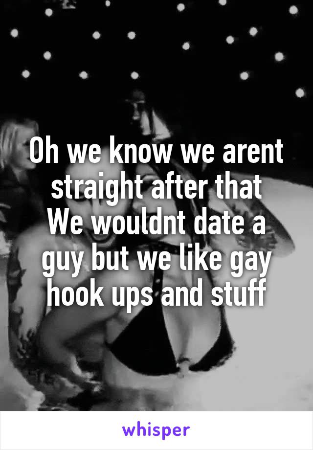 Oh we know we arent straight after that
We wouldnt date a guy but we like gay hook ups and stuff