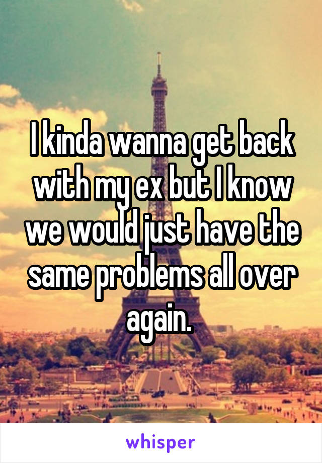 I kinda wanna get back with my ex but I know we would just have the same problems all over again. 