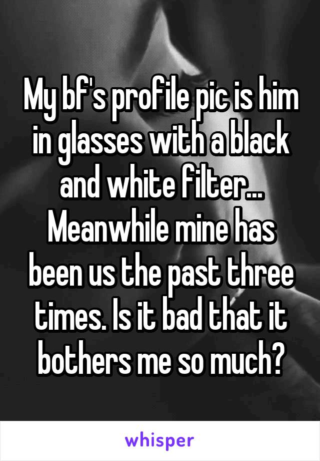 My bf's profile pic is him in glasses with a black and white filter... Meanwhile mine has been us the past three times. Is it bad that it bothers me so much?