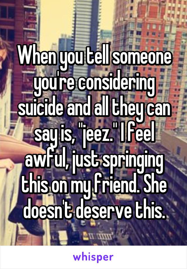 When you tell someone you're considering suicide and all they can say is, "jeez." I feel awful, just springing this on my friend. She doesn't deserve this.