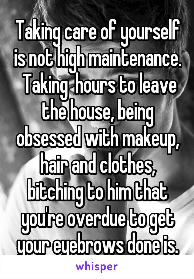 Taking care of yourself is not high maintenance.  Taking  hours to leave the house, being obsessed with makeup, hair and clothes, bitching to him that you're overdue to get your eyebrows done is.