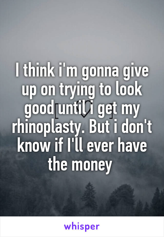 I think i'm gonna give up on trying to look good until i get my rhinoplasty. But i don't know if I'll ever have the money 