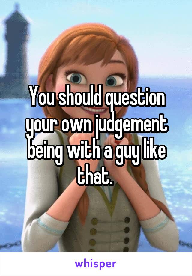 You should question your own judgement being with a guy like that. 