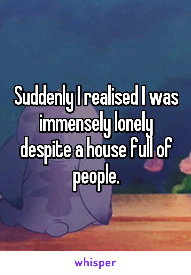 Suddenly I realised I was immensely lonely despite a house full of people.