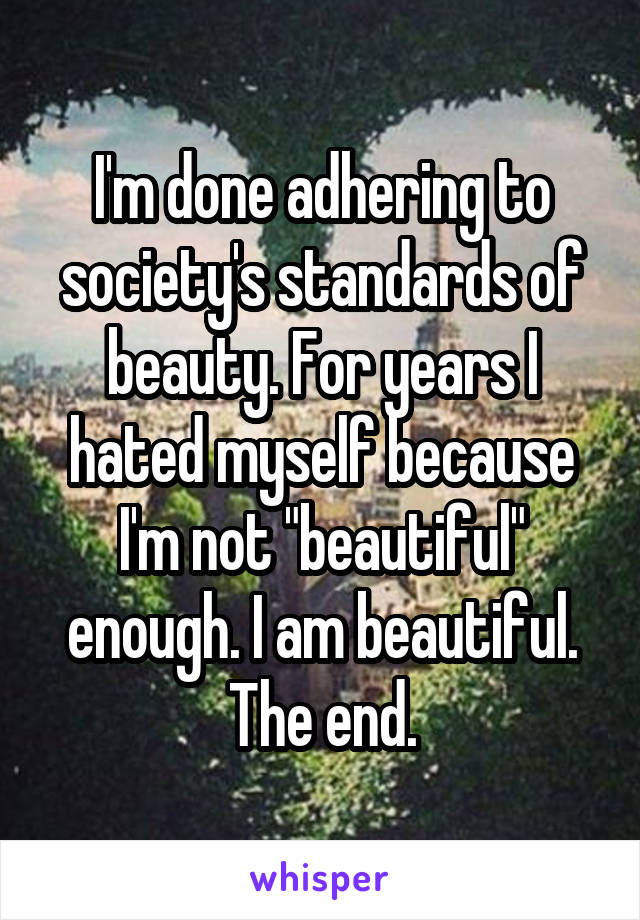 I'm done adhering to society's standards of beauty. For years I hated myself because I'm not "beautiful" enough. I am beautiful. The end.