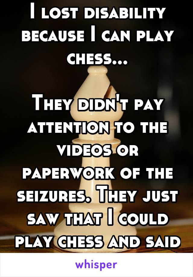 I lost disability because I can play chess...

They didn't pay attention to the videos or paperwork of the seizures. They just saw that I could play chess and said I could get a job