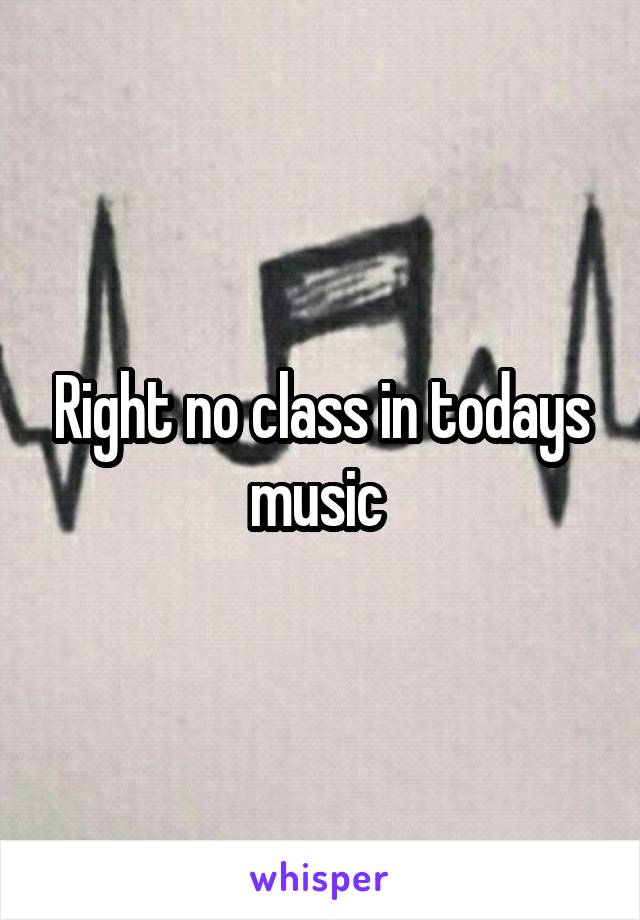 Right no class in todays music 