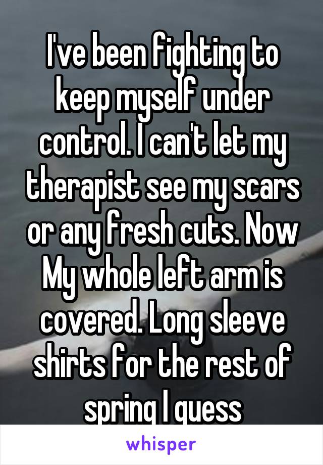 I've been fighting to keep myself under control. I can't let my therapist see my scars or any fresh cuts. Now My whole left arm is covered. Long sleeve shirts for the rest of spring I guess