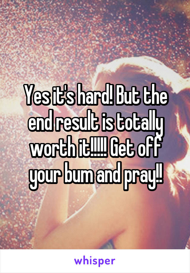 Yes it's hard! But the end result is totally worth it!!!!! Get off your bum and pray!!