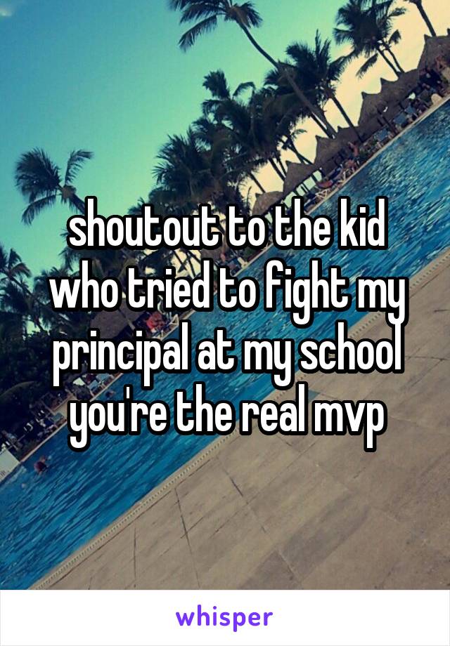 shoutout to the kid who tried to fight my principal at my school you're the real mvp