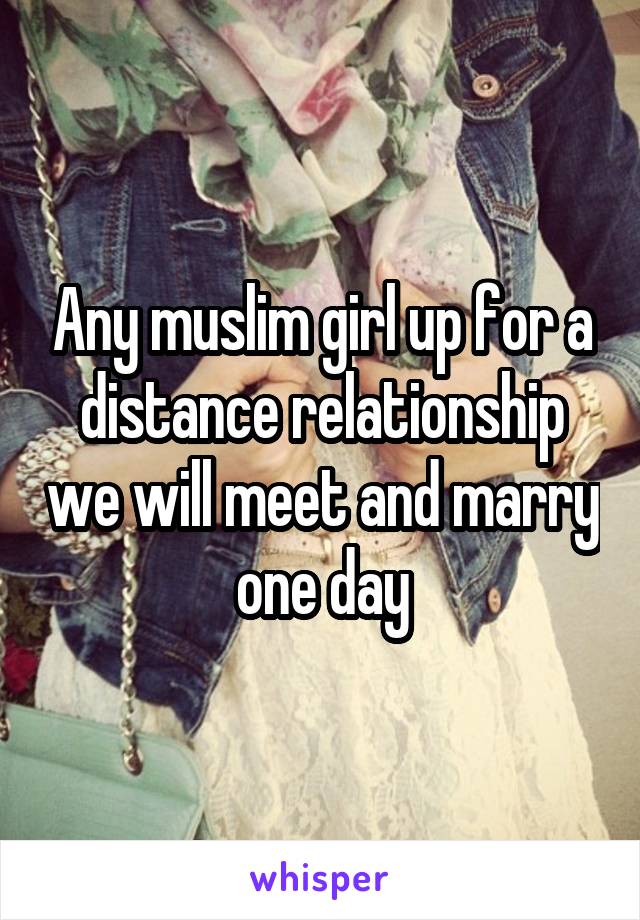 Any muslim girl up for a distance relationship we will meet and marry one day