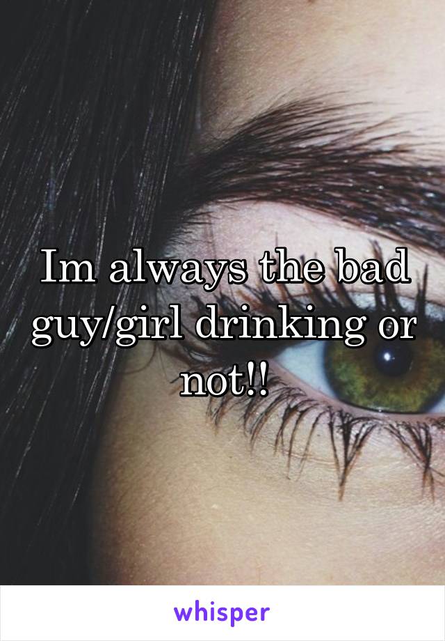 Im always the bad guy/girl drinking or not!!