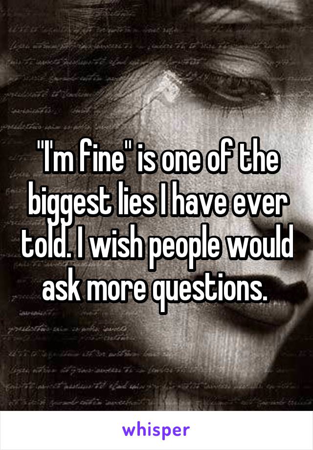 "I'm fine" is one of the biggest lies I have ever told. I wish people would ask more questions. 