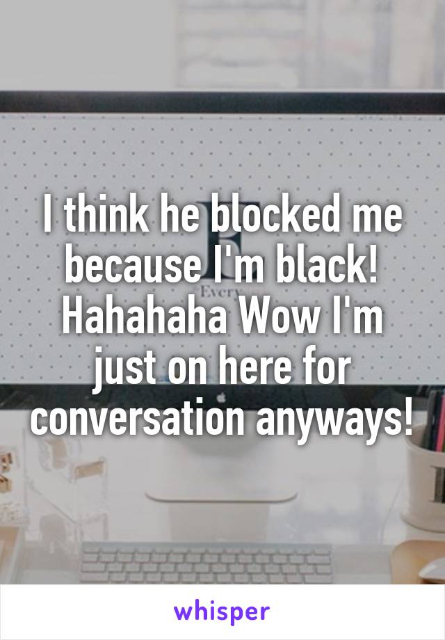 I think he blocked me because I'm black! Hahahaha Wow I'm just on here for conversation anyways!