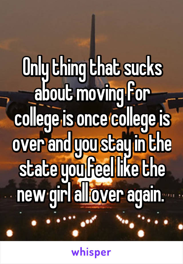 Only thing that sucks about moving for college is once college is over and you stay in the state you feel like the new girl all over again. 