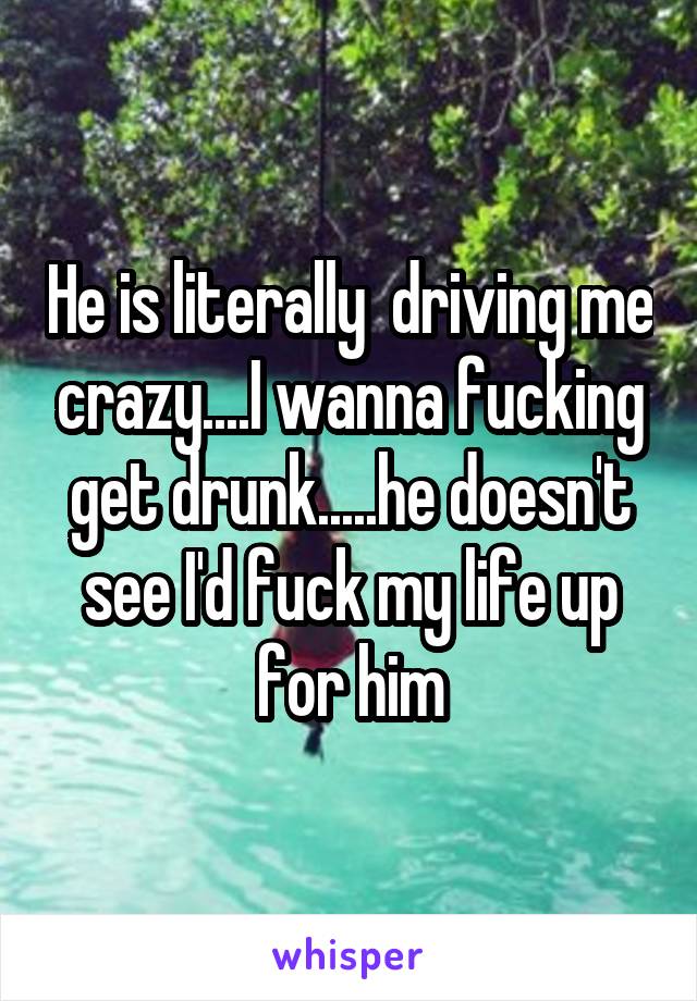 He is literally  driving me crazy....I wanna fucking get drunk.....he doesn't see I'd fuck my life up for him