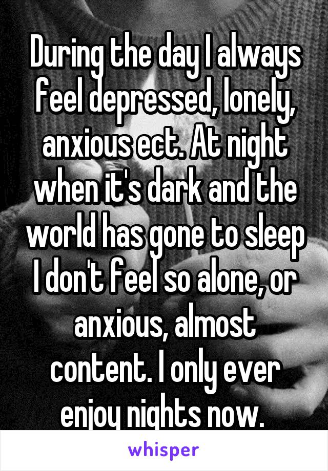 During the day I always feel depressed, lonely, anxious ect. At night when it's dark and the world has gone to sleep I don't feel so alone, or anxious, almost content. I only ever enjoy nights now. 