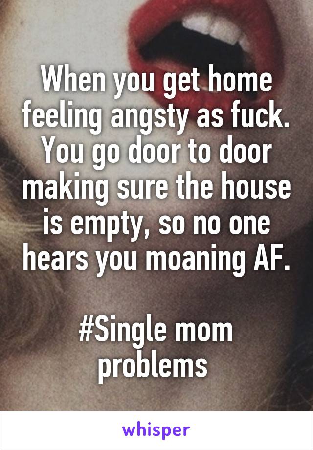 When you get home feeling angsty as fuck. You go door to door making sure the house is empty, so no one hears you moaning AF. 
#Single mom problems 