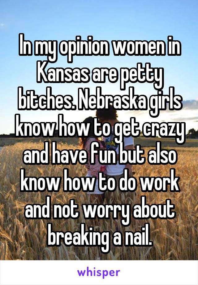 In my opinion women in Kansas are petty bitches. Nebraska girls know how to get crazy and have fun but also know how to do work and not worry about breaking a nail.