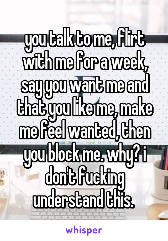 you talk to me, flirt with me for a week, say you want me and that you like me, make me feel wanted, then you block me. why? i don't fucking understand this. 