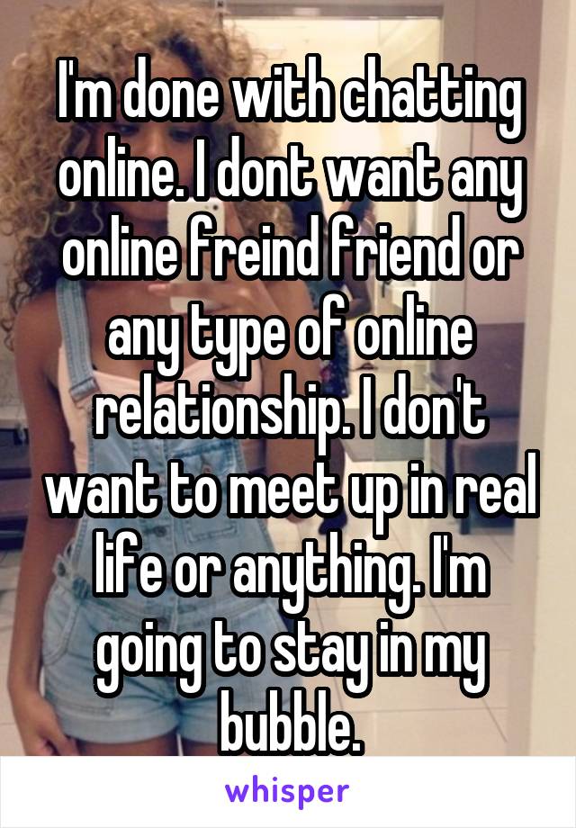 I'm done with chatting online. I dont want any online freind friend or any type of online relationship. I don't want to meet up in real life or anything. I'm going to stay in my bubble.