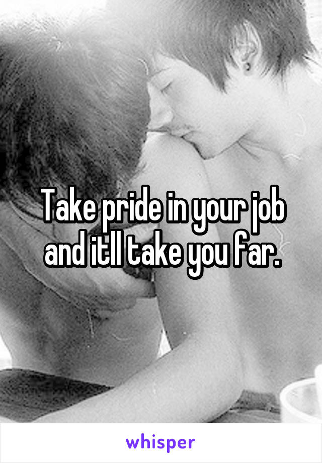 Take pride in your job and itll take you far.