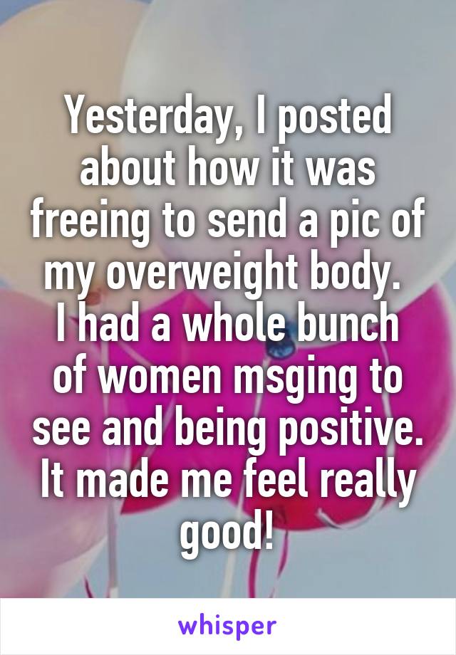 Yesterday, I posted about how it was freeing to send a pic of my overweight body. 
I had a whole bunch of women msging to see and being positive. It made me feel really good!