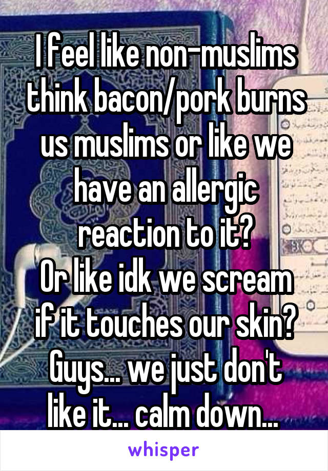 I feel like non-muslims think bacon/pork burns us muslims or like we have an allergic reaction to it?
Or like idk we scream if it touches our skin?
Guys... we just don't like it... calm down... 