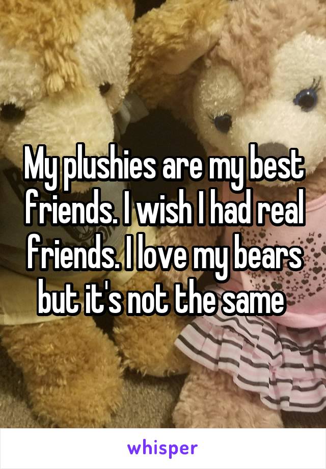 My plushies are my best friends. I wish I had real friends. I love my bears but it's not the same 