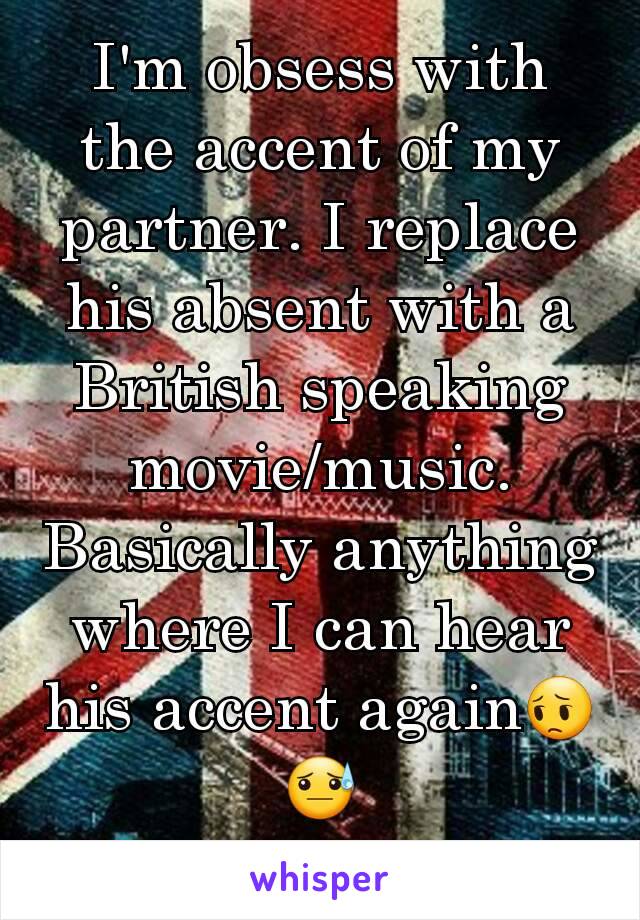 I'm obsess with the accent of my partner. I replace his absent with a British speaking movie/music. Basically anything where I can hear his accent again😔😓