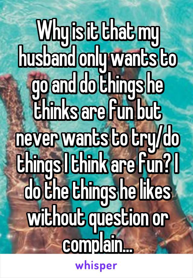 Why is it that my husband only wants to go and do things he thinks are fun but never wants to try/do things I think are fun? I do the things he likes without question or complain...