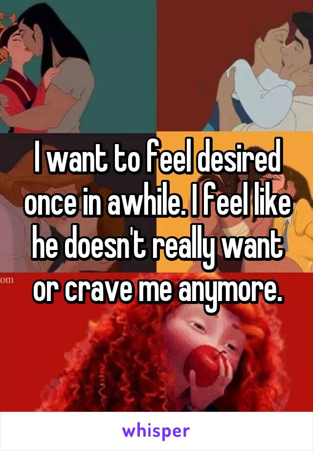 I want to feel desired once in awhile. I feel like he doesn't really want or crave me anymore.