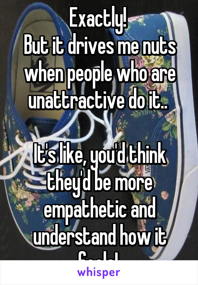 Exactly! 
But it drives me nuts when people who are unattractive do it.. 

It's like, you'd think they'd be more empathetic and understand how it feels! 