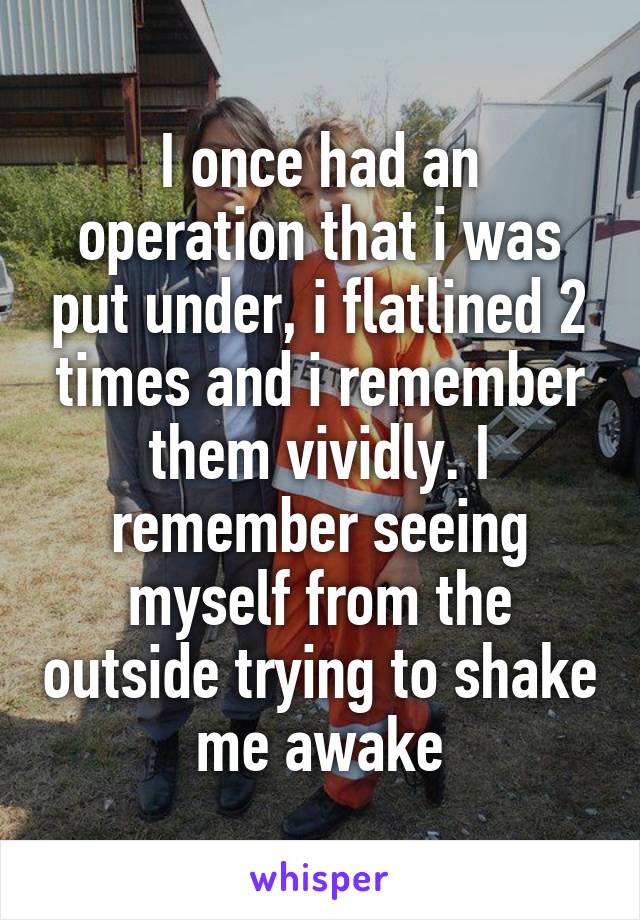 I once had an operation that i was put under, i flatlined 2 times and i remember them vividly. I remember seeing myself from the outside trying to shake me awake