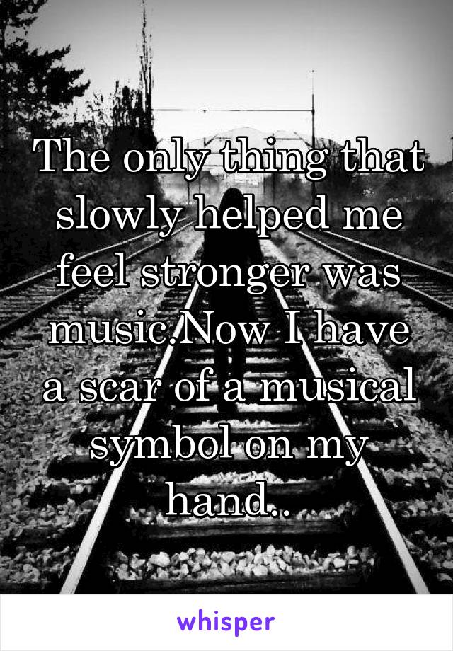 The only thing that slowly helped me feel stronger was music.Now I have a scar of a musical symbol on my hand..