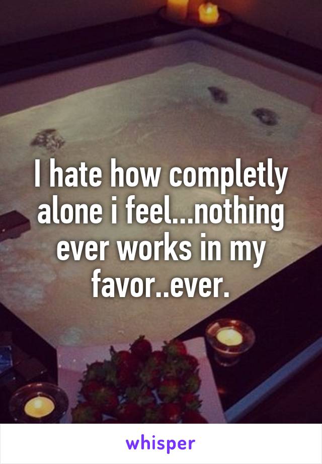 I hate how completly alone i feel...nothing ever works in my favor..ever.