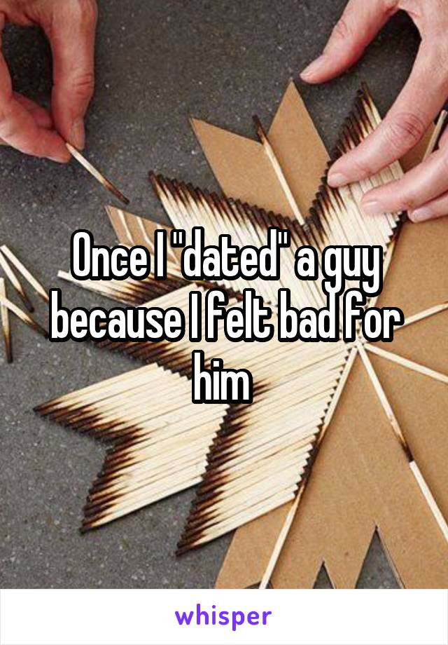 Once I "dated" a guy because I felt bad for him 