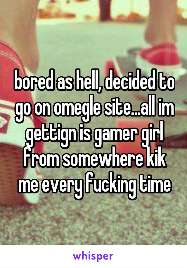 bored as hell, decided to go on omegle site...all im gettign is gamer girl from somewhere kik me every fucking time