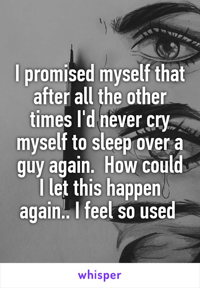 I promised myself that after all the other times I'd never cry myself to sleep over a guy again.  How could I let this happen again.. I feel so used 