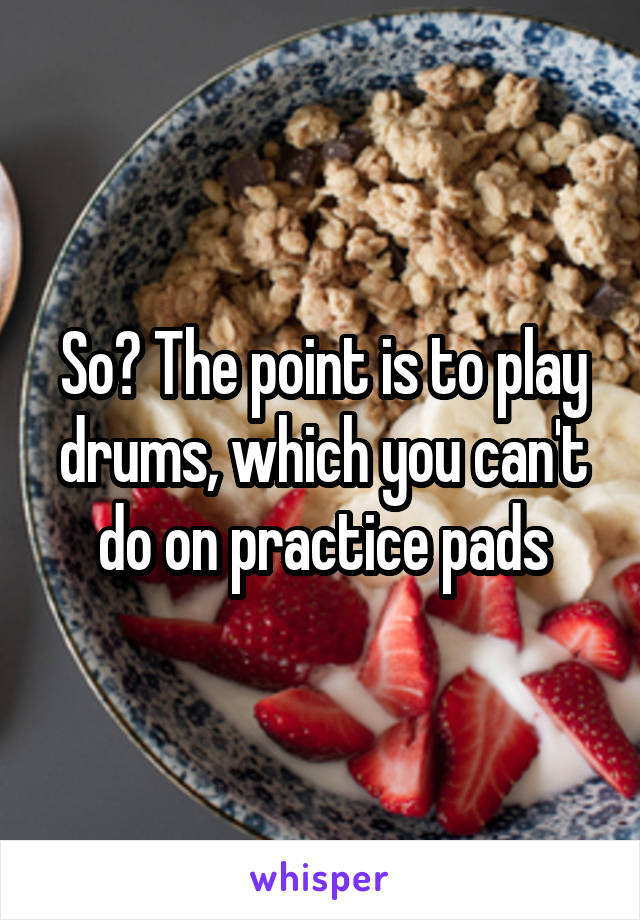 So? The point is to play drums, which you can't do on practice pads