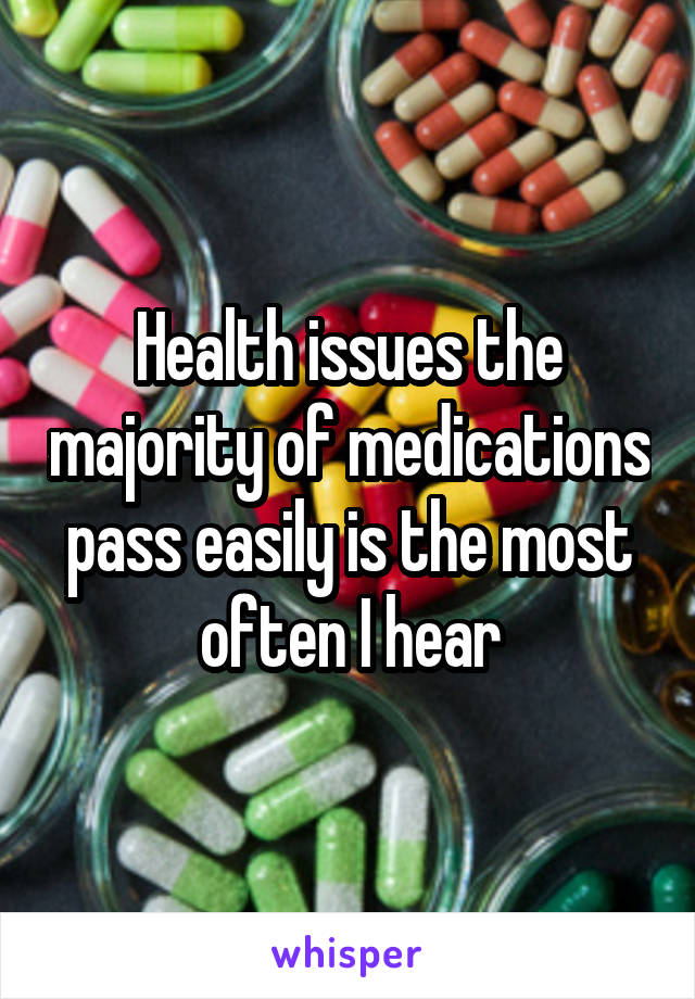 Health issues the majority of medications pass easily is the most often I hear