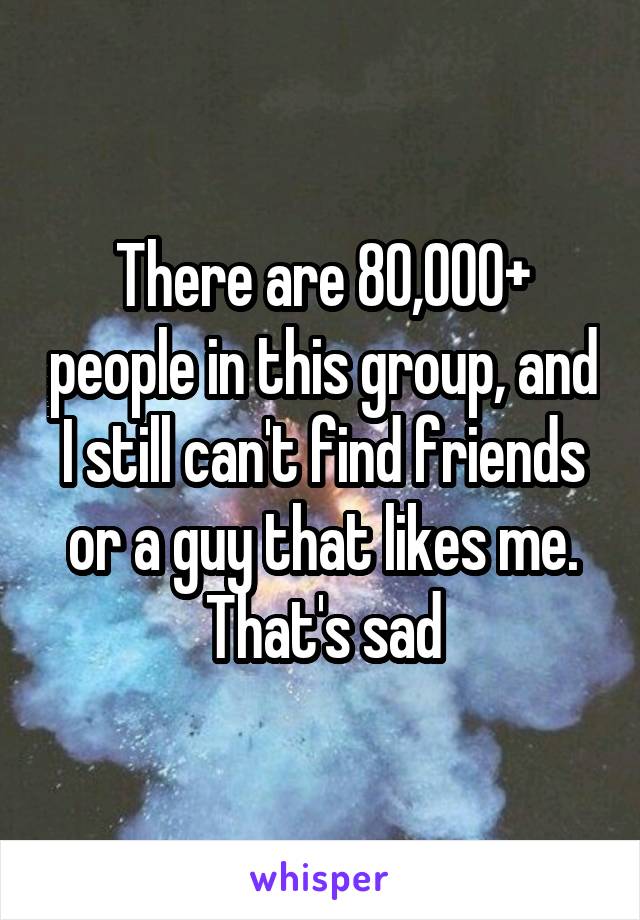 There are 80,000+ people in this group, and I still can't find friends or a guy that likes me. That's sad