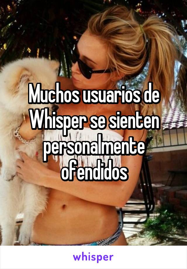 Muchos usuarios de Whisper se sienten personalmente ofendidos