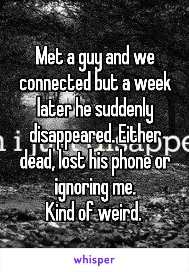 Met a guy and we connected but a week later he suddenly disappeared. Either dead, lost his phone or ignoring me.
Kind of weird. 